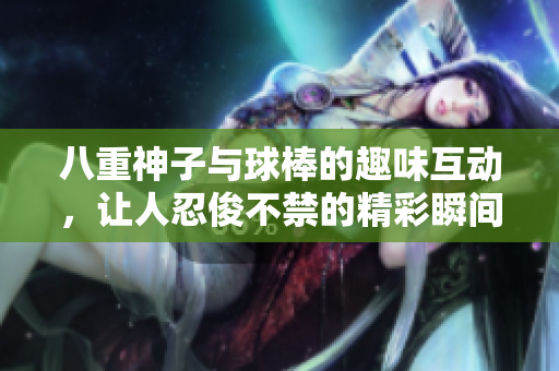 八重神子与球棒的趣味互动，让人忍俊不禁的精彩瞬间