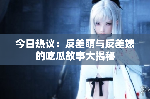 今日热议：反差萌与反差婊的吃瓜故事大揭秘