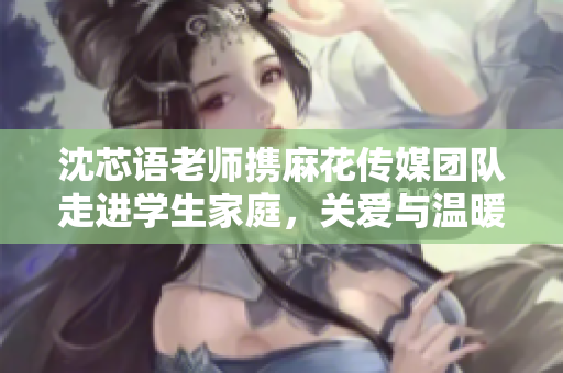 沈芯语老师携麻花传媒团队走进学生家庭，关爱与温暖同行