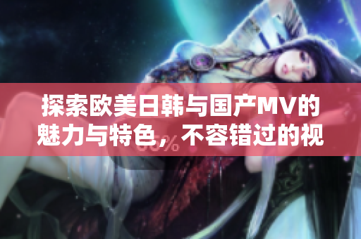 探索欧美日韩与国产MV的魅力与特色，不容错过的视听盛宴