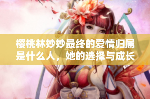 樱桃林妙妙最终的爱情归属是什么人，她的选择与成长之路解析