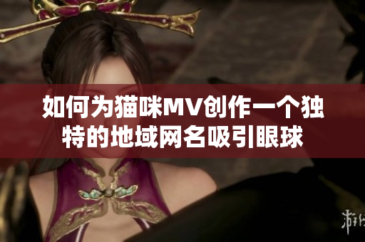 如何为猫咪MV创作一个独特的地域网名吸引眼球