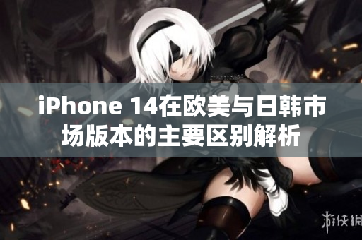 iPhone 14在欧美与日韩市场版本的主要区别解析