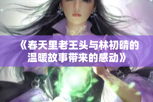 《春天里老王头与林初晴的温暖故事带来的感动》