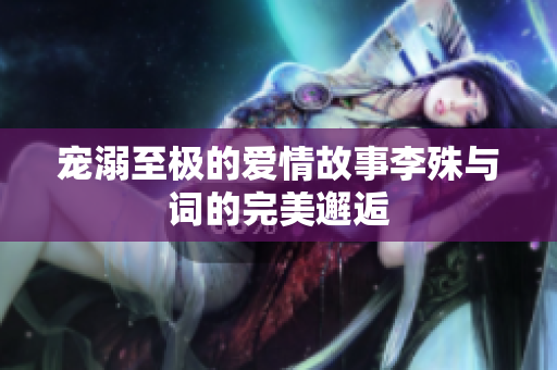 宠溺至极的爱情故事李殊与词的完美邂逅