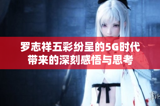 罗志祥五彩纷呈的5G时代带来的深刻感悟与思考