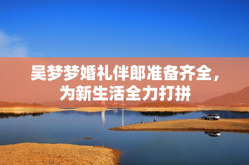 吴梦梦婚礼伴郎准备齐全，为新生活全力打拼