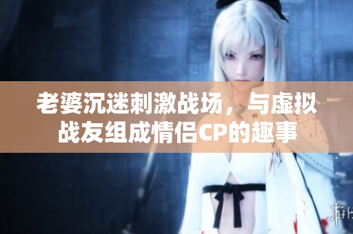 老婆沉迷刺激战场，与虚拟战友组成情侣CP的趣事