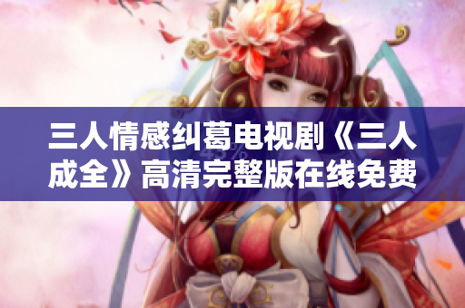 三人情感纠葛电视剧《三人成全》高清完整版在线免费观看