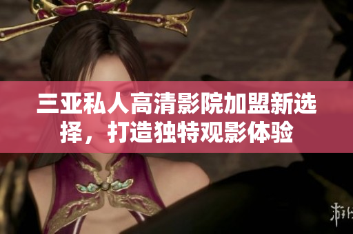 三亚私人高清影院加盟新选择，打造独特观影体验