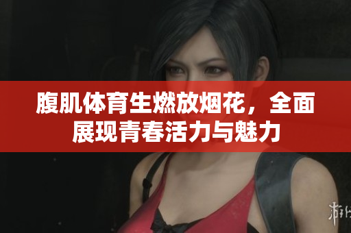 腹肌体育生燃放烟花，全面展现青春活力与魅力