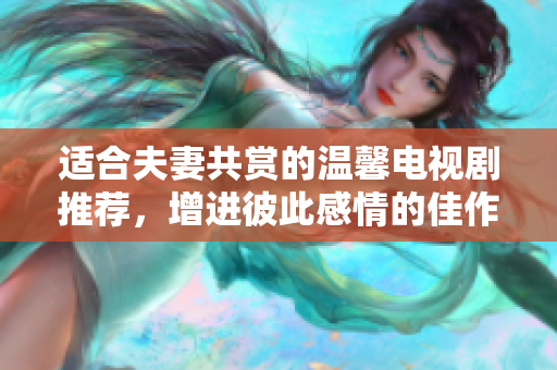 适合夫妻共赏的温馨电视剧推荐，增进彼此感情的佳作