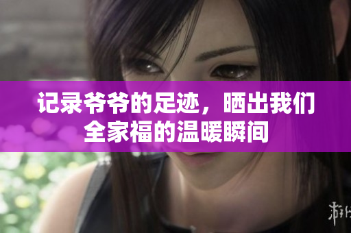 记录爷爷的足迹，晒出我们全家福的温暖瞬间