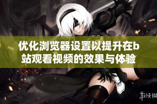 优化浏览器设置以提升在b站观看视频的效果与体验