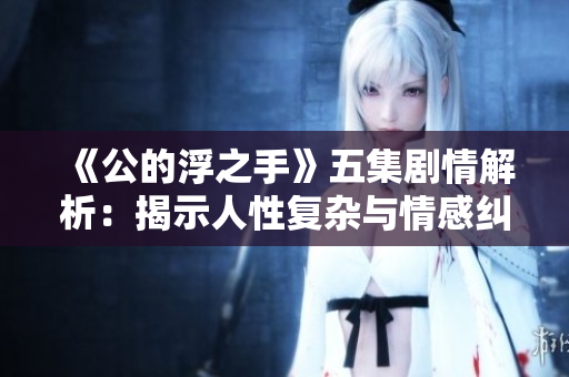 《公的浮之手》五集剧情解析：揭示人性复杂与情感纠葛