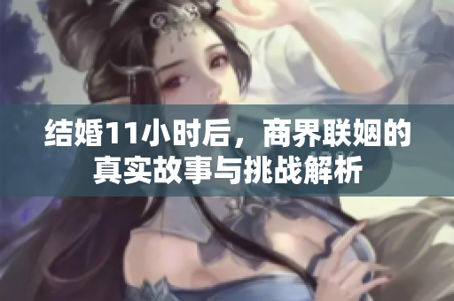 结婚11小时后，商界联姻的真实故事与挑战解析