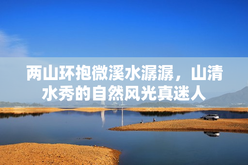 两山环抱微溪水潺潺，山清水秀的自然风光真迷人
