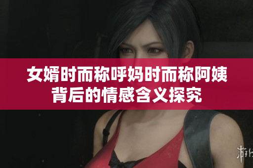 女婿时而称呼妈时而称阿姨背后的情感含义探究