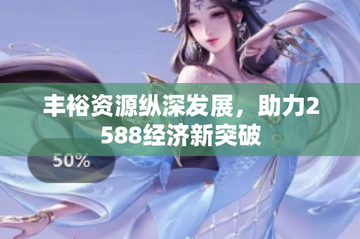 丰裕资源纵深发展，助力2588经济新突破