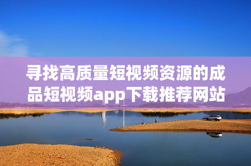 寻找高质量短视频资源的成品短视频app下载推荐网站