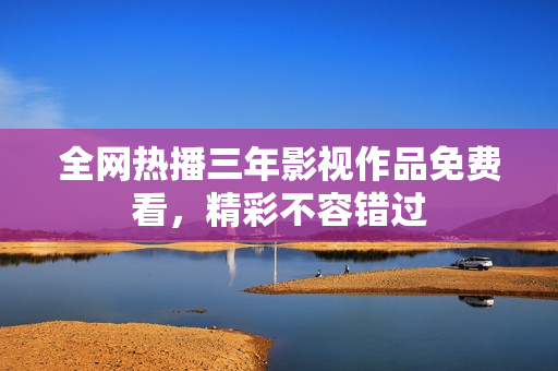 全网热播三年影视作品免费看，精彩不容错过