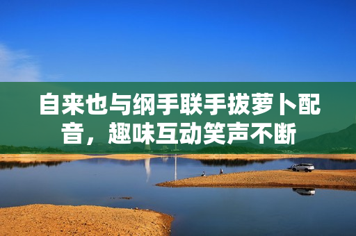自来也与纲手联手拔萝卜配音，趣味互动笑声不断