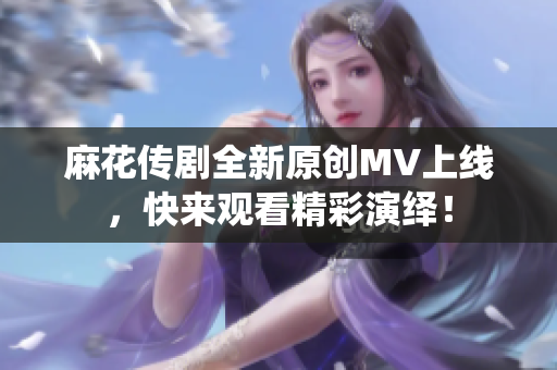 麻花传剧全新原创MV上线，快来观看精彩演绎！