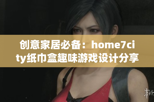 创意家居必备：home7city纸巾盒趣味游戏设计分享