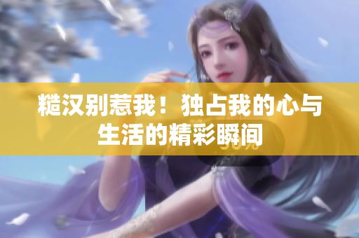 糙汉别惹我！独占我的心与生活的精彩瞬间