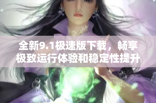 全新9.1极速版下载，畅享极致运行体验和稳定性提升