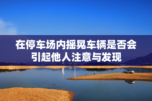 在停车场内摇晃车辆是否会引起他人注意与发现