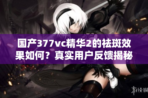 国产377vc精华2的祛斑效果如何？真实用户反馈揭秘
