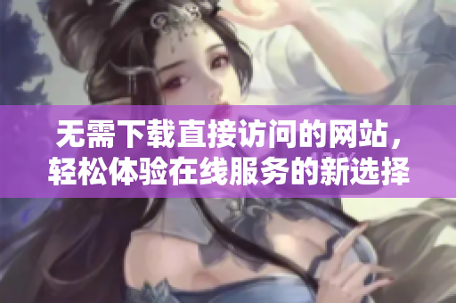 无需下载直接访问的网站，轻松体验在线服务的新选择