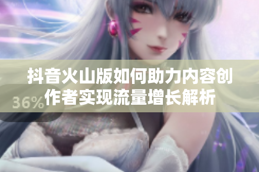 抖音火山版如何助力内容创作者实现流量增长解析