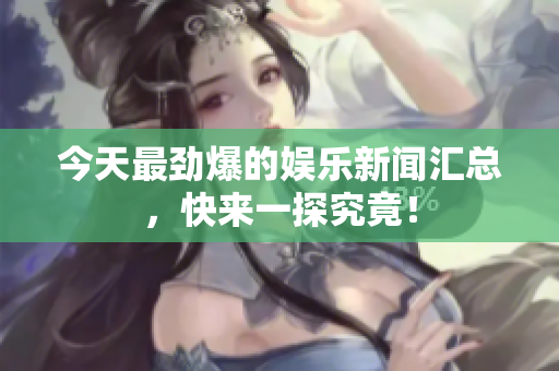 今天最劲爆的娱乐新闻汇总，快来一探究竟！