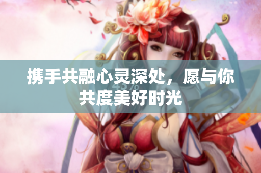 携手共融心灵深处，愿与你共度美好时光