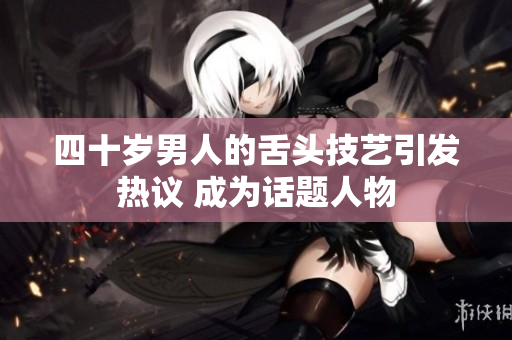 四十岁男人的舌头技艺引发热议 成为话题人物