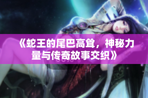 《蛇王的尾巴高耸，神秘力量与传奇故事交织》
