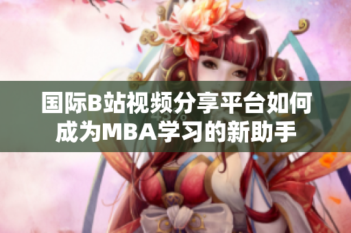 国际B站视频分享平台如何成为MBA学习的新助手