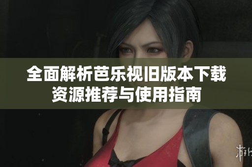 全面解析芭乐视旧版本下载资源推荐与使用指南