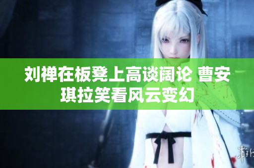 刘禅在板凳上高谈阔论 曹安琪拉笑看风云变幻