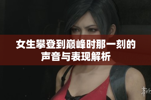 女生攀登到巅峰时那一刻的声音与表现解析