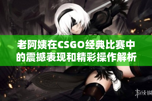 老阿姨在CSGO经典比赛中的震撼表现和精彩操作解析
