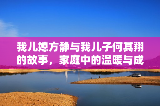 我儿媳方静与我儿子何其翔的故事，家庭中的温暖与成长
