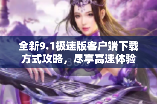 全新9.1极速版客户端下载方式攻略，尽享高速体验