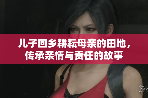 儿子回乡耕耘母亲的田地，传承亲情与责任的故事