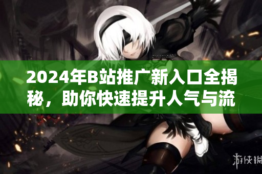2024年B站推广新入口全揭秘，助你快速提升人气与流量