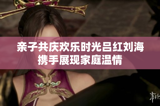 亲子共庆欢乐时光吕红刘海携手展现家庭温情