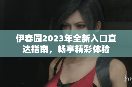 伊春园2023年全新入口直达指南，畅享精彩体验