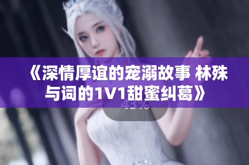 《深情厚谊的宠溺故事 林殊与词的1V1甜蜜纠葛》
